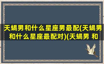 天蝎男和什么星座男最配(天蝎男和什么星座最配对)(天蝎男 和什么星座最配)